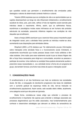 www.interscienceplace.org - Páginas 128 de 194
que questões sociais que permeiam o envelhecimento são enraizadas pelas
ideologias e valores de determinado contexto histórico e cultural.
Teixeira (2004) expressa que as condições de vida e as oportunidades que os
sujeitos desempenham ao longo da vida influenciam diretamente o envelhecimento
saudável do idoso, pois, para este, velhice é fruto da trajetória social exercida pelo
indivíduo desde o nascimento. Afirma, assim, que os sofrimentos físicos,
econômicos e psicológicos muitas vezes intrínsecos ao ser humano são produtos
estruturais da sociedade, possuindo influência negativa nas condições de vida
daqueles que envelhecem.
Assis e Araújo (2004) acentuam que o exercício físico possui importante papel
de integrador social, pois a atividade física permite ao indivíduo manter-se ativa,
aumentando suas disposições para atividades diárias.
Shephard (2003, p.313) destaca que “há relativamente poucas informações
sobre interações entre atividade física e o funcionamento social. Entretanto, é
amplamente reconhecido que muitas pessoas idosas vivem muito solitárias e têm
vidas isoladas. Uma razão para esse isolamento social é que os idosos frágeis não
têm a força física necessária para dirigir-se à comunidade, encontrar as pessoas e
participar de eventos. Uma melhoria na condição física poderia obviamente auxiliar a
preencher essas necessidades e , se a atividade tomar a forma de um programa de
grupo, ela também fornece uma fonte mais direta de apoio e interações social”.
7. CONSIDERAÇÕES FINAIS
O envelhecimento é um dos fenômenos que mais se evidencia nas sociedades
atuais. De fato, a conjugação do decréscimo progressivo das taxas de natalidade
com o aumento gradual da esperança média de vida, tem-se traduzido no
envelhecimento populacional. Assim sendo, este escalão etário reflete, atualmente,
uma categoria social que não pode ser ignorada.
Desta forma, constatou-se nesse artigo que entender o processo de
envelhecimento é importante não apenas para entender a etiologia associada aos
processos degenerativos que lhe estão associados, mas fundamentalmente para
conhecer e desenvolver estratégias que atenuem os efeitos da senescência de
 