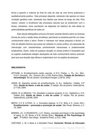 www.interscienceplace.org - Páginas 129 de 194
forma a garantir a vivência do final do ciclo de vida de uma forma autônoma e
qualitativamente positiva. Este processo depende, sobretudo não apenas na nossa
condição genética mais, sobretudo dos hábitos que temos ao longo da vida. Pois
nascer, crescer, e envelhecer são processos naturais que se evidenciam com o
tempo, entretanto, como acontecem vai depender do histórico de vida aliado as
potencialidades genéticas de cada um.
Este estudo bibliográfico procurou fornecer subsídio literário sobre as diversas
formas de como o adulto idoso envelhece, permitindo ou tentando permitir um maior
conhecimento sobre o tema. Porém o interesse mor dessa pesquisa é fechar um
ciclo de debates teóricos que possa ser utilizado no campo prático, em pesquisas de
intervenção com características primeiramente transversais e posteriormente
longitudinais. Assim, antes de qualquer atuação no campo pratico é necessário que
os sujeitos avaliadores estejam alicerçados de todo conhecimento teórico possível,
para que sua atuação seja idônea e responsável com os sujeitos da pesquisa.
BIBLIOGRAFIA
AFFIUNE, A. Envelhecimento cardio vascular. In E.V. Freitas., L. Py., A.L. Néri.,
F.A.X. Cançado., M.L. Gorzoni, M.L e S.M. Rocha (Eds), Tratado de Geriatria e
Gerontologia. Rio de Janeiro: Guanabara Koogan, p.28-32, 2002.
ASSIS, M. Aspectos sociais do envelhecimento. In A.L. Saldanha., Caldas, C.P
(Ed.), Saúde do Idoso: a arte de cuidar. 2a
edição. Rio de janeiro: Ineterciência,
p.11-26, 2004.
ASSIS, M. E ARAÚJO, T.D. Atividade e postura corporal. In A.L. Saldanha e, C.P.
Caldas (Ed), Saúde do Idoso: a arte de cuidar. 2a
edição. Rio de janeiro:
Ineterciência, p.83-86, 2004.
BRITO, F.C E LITVOC, C. J. Conceitos básicos. In F.C. Brito e C. Litvoc (Ed.),
Envelhecimento – prevenção e promoção de saúde. São Paulo: Atheneu, p.1-
16, 2004.
BIRREN, J.E., E SCHROOTS, J.J.F. History, concepts and theory in the psychology
of aging. In J.E. Birren e K.W. Schaie (Eds.), Handook of The Psychologu of
agin . 4ª Edition. San Diego: Academic Press, p.3-23, 1996.
CAETANO, L. M. o Idoso e a Atividade Física. Horizonte: Revista de Educação
 