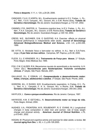 www.interscienceplace.org - Páginas 130 de 194
Física e desporto, V.11, n. 124, p.20-28, 2006.
CANÇADO, F.A.X. E HORTA, M.L. Envelhecimento cerebral In E.V. Freitas., L. Py.,
A.L. Néri., F.A.X. Cançado., M.L. Gorzoni, M.L e S.M. Rocha (Eds), Tratado de
Geriatria e Gerontologia. Rio de Janeiro: Guanabara Koogan, p.112-127, 2002.
CANINEU, P.R.; BASTOS, A. Transtorno cognitivo leve. In E.V. Freitas., L. Py., A.L.
Néri., F.A.X. Cançado., M.L. Gorzoni, e S.M. Rocha (Eds), Tratado de Geriatria e
Gerontologia. Rio de Janeiro: Guanabara Koogan, p.128-132, 2002.
CRESS, M.E., BUCHNER, D.M. E QUESTAD, K.A. Exercise: effects on physical
functional performance in independente older adults. Journal of Gerontology
Advanced BiologicalSciences Medical and Science, v.54, n.5, p.242-248,
1999.
DE VITTA. A. Atividade física e bem-estar na velhice. In A.L. Neri e S.A.Freire.
(orgs.), E por falar em boa velhice . Campinas, SP: Papirus, p.25-38, 2000.
FLECK, S.J. E KRAEMER, W.J. Treinamento de Força para Idosos. 2 ª Edição.
Porto Alegre: Artes Médicas Sul, 1999.
FOX, C.M. E ALDER, R.N. Mecanismos neurais do aprendizado e da memória. In H.
Cohen (Ed.), Neurociências para fisioterapeutas: Incluindo correlações
clínicas. 2a
edição. São Paulo: Manole, 2001.
GALLAHUE, D.L. E OZMUN, J.C. Compreendendo o desenvolvimento motor:
bebês, crianças, adolescentes e adultos. 3a
Edição. São Paulo: Phorte, 2005.
GORZONI, M.L. E RUSSO, M.R. Envelhecimento respiratório. In Freitas, E.V., Py,
L., Neri, A. L., Cançado, F. A. X., Gorzoni, M.L. e Rocha, S.M. Tratado de
Geriatria e Gerontologia. Rio de Janeiro: Guanabara Koogan, 340-343, 2002.
HAYFLICK, L Como e porque envelhecemos. Rio de Janeiro: Campus, 1997.
HAYWOOD, K.M. E GETCHELL, N. Desenvolvimento motor ao longo da vida.
Porto Alegre: Artmed, 2004.
HUGHES, V.A.; FRONTERA, W.R.; ROUBENOFF, R. E EVANS, W.J. Longitudinal
changes in body composition in older men and women: role of body weight
change and physical activity. . American Journal of Clinical Nutrition, v.76,
p.473-481, 2002.
HOGAN, M. Physical and cognitive activity and exercise for older adults: a review. Int
Journal aging Hum Dev, v. 60, n. 2, p.95-126.2005.
 