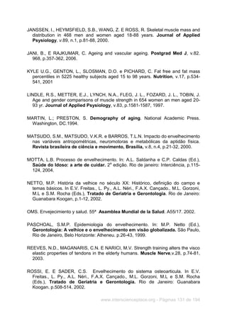 www.interscienceplace.org - Páginas 131 de 194
JANSSEN, I., HEYMSFIELD, S.B., WANG, Z. E ROSS, R. Skeletal muscle mass and
distribution in 468 men and women aged 18-88 years. Journal of Applied
Psysiology, v.89, n.1, p.81-88, 2000.
JANI, B., E RAJKUMAR, C. Ageing and vascular ageing. Postgrad Med J, v.82.
968, p.357-362, 2006.
KYLE U.G., GENTON, L., SLOSMAN, D.O. e PICHARD, C. Fat free and fat mass
percentiles in 5225 healthy subjects aged 15 to 98 years. Nutrition, v.17, p.534-
541, 2001
LINDLE, R.S., METTER, E.J., LYNCH, N.A., FLEG, J. L., FOZARD, J. L., TOBIN, J.
Age and gender comparisons of muscle strength in 654 women an men aged 20-
93 yr. Journal of Applied Psysiology, v.83, p.1581-1587, 1997.
MARTIN, L.; PRESTON, S. Demography of aging. National Academic Press.
Washington, DC.1994.
MATSUDO, S.M., MATSUDO, V.K.R. e BARROS, T.L.N. Impacto do envelhecimento
nas variáveis antropométricas, neuromotoras e metabólicas da aptidão física.
Revista brasileira de ciência e movimento, Brasília, v.8, n.4, p.21-32, 2000.
MOTTA, L.B. Processo de envelhecimento. In: A.L. Saldanha e C.P. Caldas (Ed.),
Saúde do Idoso: a arte de cuidar. 2a
edição. Rio de janeiro: Interciência, p.115-
124, 2004.
NETTO, M.P. História da velhice no século XX: Histórico, definição do campo e
temas básicos. In E.V. Freitas., L. Py., A.L. Néri., F.A.X. Cançado., M.L. Gorzoni,
M.L e S.M. Rocha (Eds.), Tratado de Geriatria e Gerontologia. Rio de Janeiro:
Guanabara Koogan, p.1-12, 2002.
OMS. Envejecimiento y salud. 55ª Asamblea Mundial de la Salud. A55/17. 2002.
PASCHOAL, S.M.P. Epidemiologia do envelhecimento. In: M.P. Netto (Ed.),
Gerontologia: A velhice e o envelhecimento em visão globalizada. São Paulo,
Rio de Janeiro, Belo Horizonte: Atheneu. p.26-43, 1999.
REEVES, N.D., MAGANARIS, C.N. E NARICI, M.V. Strength training alters the visco
elastic properties of tendons in the elderly humans. Muscle Nerve,v.28, p.74-81,
2003.
ROSSI, E. E SADER, C.S. Envelhecimento do sistema osteoarticula. In E.V.
Freitas., L. Py., A.L. Néri., F.A.X. Cançado., M.L. Gorzoni, M.L e S.M. Rocha
(Eds.), Tratado de Geriatria e Gerontologia. Rio de Janeiro: Guanabara
Koogan. p.508-514, 2002.
 