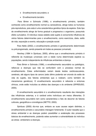 www.interscienceplace.org - Páginas 109 de 194
 Envelhecimento secundário; e
 Envelhecimento terciário
Para Birren e Schroots (1996), o envelhecimento primário, também
conhecido como envelhecimento normal ou senescência, atinge todos os humanos
pós-reprodutivos, pois esta é uma característica genética típica da espécie. Este tipo
de envelhecimento atinge de forma gradual e progressiva o organismo, possuindo
efeito cumulativo. O indivíduo nesse estádio está sujeito à concorrente influência de
vários fatores determinantes para o envelhecimento, como exercícios, dieta, estilo
de vida, exposição a evento, educação e posição social.
Para Netto (2002), o envelhecimento primário é geneticamente determinado
ou pré-programado, sendo presente em todas as pessoas (universal).
Hershey (1984 in Spirduso, 2005), afirma que o envelhecimento primário é
referente às mudanças universais com a idade numa determinada espécie ou
populações, sendo independente de influências ambientais e doença.
Para Birren e Schroots (1996), o envelhecimento secundário ou patológico,
refere-se a doenças que não se confundem com o processo normal de
envelhecimento. Estas enfermidades variam desde lesões cardiovasculares,
cerebrais, até alguns tipos de cancro (este último podendo ser oriundo do estilo de
vida do sujeito, dos fatores ambientais que o rodeiam, como também de
mecanismos genéticos). O envelhecimento secundário é referente a sintomas
clínicos, onde estão incluídos os efeitos das doenças e do ambiente (SPIRDUSO,
2005).
O envelhecimento secundário é o envelhecimento resultante das interações
das influências externas, e é variável entre indivíduos em meios diferentes. O
envelhecimento secundário tem como característica o fato de decorrer de fatores
culturais, geográficos e cronológicos (NETTO, 2002).
Spirduso (2005) diz-nos que, embora as suas causas sejam distintas, o
envelhecimento primário e secundário interagem fortemente. O autor ressalta que o
stress ambiental e as doenças podem possibilitar a aceleração dos processos
básicos de envelhecimento, podendo estes aumentar a vulnerabilidade do indivíduo
ao stress ambiental e a doenças.
 
