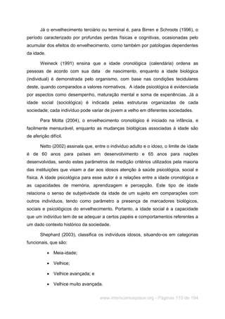 www.interscienceplace.org - Páginas 110 de 194
Já o envelhecimento terciário ou terminal é, para Birren e Schroots (1996), o
período caracterizado por profundas perdas físicas e cognitivas, ocasionadas pelo
acumular dos efeitos do envelhecimento, como também por patologias dependentes
da idade.
Weineck (1991) ensina que a idade cronológica (calendária) ordena as
pessoas de acordo com sua data de nascimento, enquanto a idade biológica
(individual) é demonstrada pelo organismo, com base nas condições tecidulares
deste, quando comparados a valores normativos. A idade psicológica é evidenciada
por aspectos como desempenho, maturação mental e soma de experiências. Já a
idade social (sociológica) é indicada pelas estruturas organizadas de cada
sociedade; cada indivíduo pode variar de jovem a velho em diferentes sociedades.
Para Motta (2004), o envelhecimento cronológico é iniciado na infância, e
facilmente mensurável, enquanto as mudanças biológicas associadas à idade são
de aferição difícil.
Netto (2002) assinala que, entre o individuo adulto e o idoso, o limite de idade
é de 60 anos para países em desenvolvimento e 65 anos para nações
desenvolvidas, sendo estes parâmetros de medição critérios utilizados pela maioria
das instituições que visam a dar aos idosos atenção à saúde psicológica, social e
física. A idade psicológica para esse autor é a relações entre a idade cronológica e
as capacidades de memória, aprendizagem e percepção. Este tipo de idade
relaciona o senso de subjetividade da idade de um sujeito em comparações com
outros indivíduos, tendo como parâmetro a presença de marcadores biológicos,
sociais e psicológicos do envelhecimento. Portanto, a idade social é a capacidade
que um indivíduo tem de se adequar a certos papéis e comportamentos referentes a
um dado contexto histórico da sociedade.
Shephard (2003), classifica os indivíduos idosos, situando-os em categorias
funcionais, que são:
 Meia-idade;
 Velhice;
 Velhice avançada; e
 Velhice muito avançada.
 