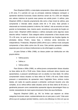 www.interscienceplace.org - Páginas 111 de 194
Para Shephard (2003), a meia-idade compreende a faixa etária situada de 40
a 65 anos. É o período em que os principais sistemas biológicos começam a
apresentar declínios funcionais. Esses declínios variam de 10 a 30% em relações
aos valores máximos de quando essa pessoa era adulta jovem. A velhice, para
Shephard (2003), é descrita propriamente dita como a fase inicial da velhice, pois
compreende o intervalo etário situado entre 65 e 75 anos. Este período é
relacionado ao momento posterior à reforma. Na “velhice”, não se encontra um dano
grande na homeostasia, mas, mesmo assim, encontra-se uma perda de função um
pouco maior. Shephard (2003) destaca a velhice avançada como algumas vezes
descrita velhice “mediana”. Esta categoria etária compreende a faixa situada entre
75 e 85 anos, na qual se encontra um dano substancial nas funções ligadas às
atividades diárias. Porém, nessa fase, o indivíduo ainda demonstra ter
independência. Finalizando, Shephard (2003) afirma que a velhice muito avançada
compreende a faixa etária acima dos 85 anos. Este período apresenta cuidados
especiais para com os idosos (institucionais ou de enfermagem ou ambos).
Já para Schaie e Willis (1996), os idosos podem ser distribuídos em três
grupos etários:
 Velhos-jovens;
 Velhos; e
 Velhos-velhos.
Para Schaie e Willis (1996), os velhos-jovens compreendem idosos situados
na faixa etária de 60 a 75-80 anos. Estes idosos continuam ativos (mesmo que
aposentados), e possuem semelhanças com os adultos na meia idade. Os velhos
compreendem idosos situados na faixa etária de 75-80 a 90 anos. Estes idosos
possuem a característica de apresentar maior fragilidade física, embora muitos
destes, em razão do suporte pessoal e ambiental, continuam levando uma vida
completa. Já os velhos-velhos estão situados acima da faixa etária de 90 anos, e
geralmente possuem como característica apresentar alguma desvantagem física ou
mental, necessitando de maior apoio emocional e físico dos seus familiares.
Segundo Shephard (2003, pp. 04) “os limites que separam as várias
categorias funcionais variam, substancialmente de um país para o outro”. Este autor
afirma que em qualquer período histórico, ocorre uma diferença no ritmo em que as
 