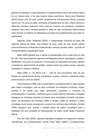 www.interscienceplace.org - Páginas 112 de 194
pessoas envelhecem e essa diferença no envelhecimento ocorre até mesmo dentro
de um mesmo país, e de uma mesma classe econômica. Assim para Shephard
(2003) idosos com 90 anos podem apresentar-se extremamente ativos enquanto
outros com 70 anos, já estão confinados completamente ao leito. Desta maneira a
diferença individual determina como cada ser humano irá envelhecer. Entretanto
variáveis como sexo, herança genética e estilo de vida contribuirão determinando
entre homens e mulheres as diferenças nos ritmos de envelhecimento que cada um
apresentará.
Segundo, ainda, Shephard (2003), a categorização funcional do idoso não
depende apenas da idade, mas também de sexo, estilo de vida, saúde, fatores
sócio-econômicos e influências constitucionais, estando provado, assim, que não há
homogeneidade na populações idosa.
Netto (2002) garante que a velhice é caracterizada como a fase final do ciclo
da vida. Esta fase apresenta algumas manifestações físicas, psicológicas, sociais e
debilitantes, dos quais se destacam a diminuição da capacidade funcional, trabalho
e resistência; aparecimento da solidão; calvície; perda dos papéis sociais; prejuízos
psicológicos, motores e afetivos.
Netto (2002, p. 10) afirma que “... não há uma consciência clara de que
através de características físicas, psicológicas, sociais, culturais e espirituais possa
ser anunciado o início da velhice”.
Para Paschoal (1999), não se pode definir o envelhecimento no idoso apenas
pelo critério cronológico, pois se deve considerar as condições funcionais, físicas,
mentais e de saúde que estes apresentam, porquanto o processo de
envelhecimento é individual, verificando que se pode observar diferentes condições
biológicas em indivíduos situados na mesma faixa cronológica de idade. Corrobora,
assim, as afirmações de Paschoal (1999) e Simões (1994) ao destacar a idade
cronológica como sendo perceptível e variando de indivíduo para indivíduo. Simões
(1994) assegura que, quando a análise passa da esfera cronológica para a
fisiológica, há uma variações na interpretações da idade, sendo quase impossível
aferi-la.
Para De Vitta (2000), algumas alterações biológicas do organismo resultam
naturalmente do envelhecimento normal. Para Netto (2002) o envelhecimento
 