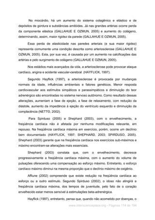www.interscienceplace.org - Páginas 114 de 194
No miocárdio, há um aumento do sistema colagênico e elástico e de
depósitos de gordura e substâncias amilóides. Já nas grandes artérias ocorre perda
da componente elástica (GALLAHUE E OZMUN, 2005) e aumento do colágeno,
determinando, assim, maior rigidez da parede (GALLAHUE E OZMUN, 2005).
Essa perda de elasticidade nas paredes arteriais (e sua maior rigidez)
representa comumente uma condição descrita como arteriosclerose (GALLAHUE E
OZMUN, 2005). Esta, por sua vez, é causada por um aumento na calcificações das
artérias e pelo surgimento de colágeno (GALLAHUE E OZMUN, 2005).
Nos estádios mais avançados da vida, a arteriosclerose pode provocar ataque
cardíaco, angina e acidente vascular-cerebral (HAYFLICK, 1997).
Segundo Hayflick (1997), a arteriosclerose é provocada por mudanças
normais da idade, influências ambientais e fatores genéticos. Menor resposta
cardiovascular aos estímulos simpáticos e parassimpáticos e diminuição do teor
adrenérgico são encontradas no sistema nervoso autônomo. Como resultado dessas
alterações, aumentam a fase de ejeção, a fase de relaxamento, com redução da
diástole, aumento da impedância à ejeção do ventrículo esquerdo e diminuição da
complacência (NETTO, 2002).
Para Spirduso (2005) e Shephard (2003), com o envelhecimento, a
freqüência cardíaca não é afetada por nenhuma modificações relevante, em
repouso. Na freqüência cardíaca máxima em exercício, porém, ocorre um declínio
bem documentado (HAYFLICK, 1997; SHEPHARD, 2003; SPIRDUSO, 2005).
Shephard (2003) garante que na freqüência cardíaca nos exercícios sub-máximos e
máximo encontram-se alterações mais essenciais.
Shephard (2003) constata que, com o envelhecimento, decresce
progressivamente a freqüência cardíaca máxima, com o aumento do volume de
pulsações oferecendo uma compensação ao esforço máximo. Entretanto, o esforço
cardíaco máximo diminui na mesma proporção que o declínio máximo de oxigênio.
Affiune (2002) compreende que existe redução na freqüência cardíaca ao
esforço ou a outro estímulo. Segundo Spirduso (2002), o idoso não atingirá a
freqüência cardíaca máxima, dos tempos de juventude, pelo fato de o coração
envelhecido estar menos sensível à estimulações beta-adrenérgica.
Hayflick (1997), entretanto, pensa que, quando não acometido por doenças, o
 