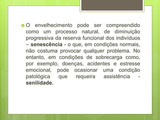  O envelhecimento pode ser compreendido
como um processo natural, de diminuição
progressiva da reserva funcional dos indivíduos
– senescência - o que, em condições normais,
não costuma provocar qualquer problema. No
entanto, em condições de sobrecarga como,
por exemplo, doenças, acidentes e estresse
emocional, pode ocasionar uma condição
patológica que requeira assistência -
senilidade.
 