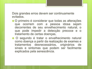 Dois grandes erros devem ser continuamente
evitados.
 O primeiro é considerar que todas as alterações
que ocorrem com a pessoa idosa sejam
decorrentes de seu envelhecimento natural, o
que pode impedir a detecção precoce e o
tratamento de certas doenças,
 O segundo é tratar o envelhecimento natural
como doença a partir da realização de exames e
tratamentos desnecessários, originários de
sinais e sintomas que podem ser facilmente
explicados pela senescência.
 