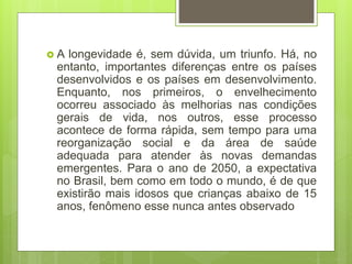  A longevidade é, sem dúvida, um triunfo. Há, no
entanto, importantes diferenças entre os países
desenvolvidos e os países em desenvolvimento.
Enquanto, nos primeiros, o envelhecimento
ocorreu associado às melhorias nas condições
gerais de vida, nos outros, esse processo
acontece de forma rápida, sem tempo para uma
reorganização social e da área de saúde
adequada para atender às novas demandas
emergentes. Para o ano de 2050, a expectativa
no Brasil, bem como em todo o mundo, é de que
existirão mais idosos que crianças abaixo de 15
anos, fenômeno esse nunca antes observado
 