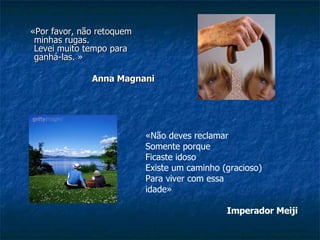«Por favor, não retoquem minhas rugas.  Levei muito tempo para ganhá-las. »                                                       Anna Magnani   «Não deves reclamar  Somente porque  Ficaste idoso  Existe um caminho (gracioso)  Para viver com essa idade»                                                                Imperador Meiji   