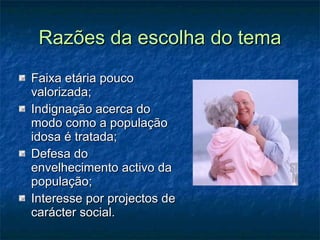 Razões da escolha do tema Faixa etária pouco valorizada; Indignação acerca do modo como a população idosa é tratada; Defesa do envelhecimento activo da população; Interesse por projectos de carácter social. 