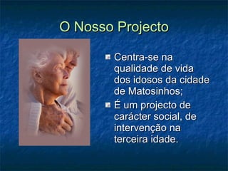 O Nosso Projecto Centra-se na qualidade de vida dos idosos da cidade de Matosinhos; É um projecto de carácter social, de intervenção na terceira idade. 