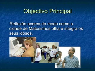 Objectivo Principal Reflexão acerca do modo como a cidade de Matosinhos olha e integra os seus idosos. 