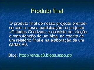 Produto final O produto final do nosso projecto prende-se com a nossa participação no projecto «Cidades Criativas» e consiste na criação e manutenção de um blog, na escrita de um relatório final e na elaboração de um cartaz A0. Blog:   http://enqua8.blogs.sapo.pt/ 