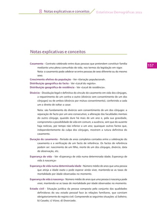 Estatísticas Demográficas 2011
157
Notas explicativas e conceitos8
Notas explicativas e conceitos
Casamento - Contrato celebrado entre duas pessoas que pretendem constituir família
mediante uma plena comunhão de vida, nos termos da legislação em vigor.
	 Nota: o casamento pode celebrar-se entre pessoas de sexo diferente ou do mesmo
sexo.
Crescimento efetivo da população - Ver «Variação populacional».
Distribuição geográfica do facto - Ver «Local do registo».
Distribuição geográfica de residência - Ver «Local de residência».
Divórcio - Dissolução legal e definitiva do vínculo do casamento em vida dos cônjuges,
a requerimento de um contra o outro (divórcio sem consentimento de um dos
cônjuges) ou de ambos (divórcio por mútuo consentimento), conferindo a cada
um o direito de voltar a casar.
	 Nota: são fundamento do divórcio sem consentimento de um dos cônjuges: a
separação de facto por um ano consecutivo; a alteração das faculdades mentais
do outro cônjuge, quando dure há mais de um ano e, pela sua gravidade,
comprometa a possibilidade de vida em comum; a ausência, sem que do ausente
haja notícias, por tempo não inferior a um ano; quaisquer outros factos que,
independentemente da culpa dos cônjuges, mostrem a rutura definitiva do
casamento.
Duração do casamento - Período de anos completos contados entre a celebração do
casamento e a verificação de um facto de referência. Os factos de referência
podem ser: nascimento de um filho, morte de um dos cônjuges, divórcio, data
de observação, etc.
Esperança de vida - Ver «Esperança de vida numa determinada idade; Esperança de
vida à nascença»
Esperança de vida numa determinada idade - Número médio de anos que uma pessoa
que atinja a idade exata x pode esperar ainda viver, mantendo-se as taxas de
mortalidade por idade observadas no momento.
Esperança de vida à nascença - Número médio de anos que uma pessoa à nascença pode
viver, mantendo-se as taxas de mortalidade por idade observadas no momento.
Estado civil - Situação jurídica da pessoa composta pelo conjunto das qualidades
definidoras do seu estado pessoal face às relações familiares, que constam
obrigatoriamente do registo civil. Compreende as seguintes situações: a) Solteiro;
b) Casado; c) Viúvo; d) Divorciado.
 