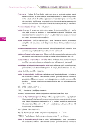 Estatísticas Demográficas 2011
158
Notas explicativas e conceitos 8
Feto-morto - Produto da fecundação, cuja morte ocorreu antes da expulsão ou da
extração completa do corpo materno, independentemente da duração da gravidez;
indica o óbito o facto de o feto, depois da separação não respirar nem apresentar
nenhum outro sinal de vida, como batimentos do coração, pulsações do cordão
umbilical ou contrações efetivas de qualquer músculo sujeito a ação voluntária.
Fundamentos do divórcio - Ver <<Divórcio>>.
Idade - Intervalo de tempo que decorre entre a data do nascimento (dia, mês e ano) e
as 0 horas da data de referência. A idade é expressa em anos completos, salvo
se se tratar de crianças com menos de 1 ano, devendo nestes casos ser expressa
em meses, semanas ou dias completos.
Idade gestacional - Duração da gestação, a qual é expressa em dias ou semanas
completas e é calculada a partir do primeiro dia do último período menstrual
normal.
Idade média ao casamento - Idade média das pessoas (nubentes) ao casamento, num
determinado período de tempo, habitualmente o ano civil.
Idade média ao primeiro casamento - Idade média das pessoas (nubentes) ao primeiro
casamento, num determinado período de tempo, habitualmente o ano civil.
Idade média ao nascimento de um filho - Idade média das mães ao nascimento de
um filho, num determinado período de tempo, habitualmente o ano civil.
Idade média ao nascimento do primeiro filho - Idade média das mães ao nascimento do
primeiro filho, num determinado período de tempo, habitualmente o ano civil.
Idoso - Indivíduo com 65 e mais anos.
Índice de dependência de idosos - Relação entre a população idosa e a população
em idade ativa, definida habitualmente como o quociente entre o número de
pessoas com 65 ou mais anos e o número de pessoas com idades compreendidas
entre os 15 e os 64 anos (expressa habitualmente por 100 (102
) pessoas com
15-64 anos).
IDI = [(P(65,+) / P(15,64))] * 10 n
;
P(65,+) - População com 65 ou mais anos;
P(15,64) - População com idades compreendidas entre os 15 e os 64 anos.
Índice de dependência de jovens - Relação entre a população jovem e a população em
idade ativa, definida habitualmente como o quociente entre o número de pessoas
com idades compreendidas entre os 0 e os 14 anos e o número de pessoas com
idades compreendidas entre os 15 e os 64 anos (expressa habitualmente por 100
(102
) pessoas com 15-64 anos).
IDJ = [P(0,14) / P(15,64)] * 10 n
;
P(0,14) - População com idades compreendidas entre os 0 e os 14 anos;
P(15,64) - População com idades compreendidas entre os 15 e os 64 anos.
Índice de dependência total - Relação entre a população jovem e idosa e a população
em idade ativa, definida habitualmente como o quociente entre o número de
 