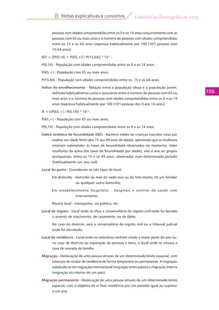 Estatísticas Demográficas 2011
159
Notas explicativas e conceitos8
pessoas com idades compreendidas entre os 0 e os 14 anos conjuntamente com as
pessoas com 65 ou mais anos e o número de pessoas com idades compreendidas
entre os 15 e os 64 anos (expressa habitualmente por 100 (102
) pessoas com
15-64 anos).
IDT = [[P(0,14) + P(65,+)] / P(15,64)] * 10 n
;
P(0,14) - População com idades compreendidas entre os 0 e os 14 anos;
P(65,+) - População com 65 ou mais anos;
P(15,64) - População com idades compreendidas entre os 15 e os 64 anos.
Índice de envelhecimento - Relação entre a população idosa e a população jovem,
definida habitualmente como o quociente entre o número de pessoas com 65 ou
mais anos e o número de pessoas com idades compreendidas entre os 0 e os 14
anos (expressa habitualmente por 100 (102
) pessoas dos 0 aos 14 anos).
IE = [(P(65,+) / P(0,14)] * 10 n
;
P(65,+) - População com 65 ou mais anos;
P(0,14) - População com idades compreendidas entre os 0 e os 14 anos.
Índice sintético de fecundidade (ISF) - Número médio de crianças nascidas vivas por
mulher em idade fértil (dos 15 aos 49 anos de idade), admitindo que as mulheres
estariam submetidas às taxas de fecundidade observadas no momento. Valor
resultante da soma das taxas de fecundidade por idades, ano a ano ou grupos
quinquenais, entre os 15 e os 49 anos, observadas num determinado período
(habitualmente um ano civil).
Local do parto - Consideram-se três tipos de local:
Em domicílio - domicílio da mãe do nado-vivo ou do feto-morto, de um familiar
ou qualquer outro domicílio;
Em estabelecimento hospitalar - hospitais e centros de saúde com
internamento;
Noutro local - transportes, via pública, etc.
Local de registo - Local onde se situa a conservatória do registo civil onde foi lavrado
o assento de nascimento, de casamento, ou de óbito.
	 No caso do divórcio, será a conservatória do registo civil ou o tribunal judicial
onde foi decretado.
Local de residência - Local onde os indivíduos tenham vivido a maior parte do ano ou,
no caso de divórcio ou separação de pessoas e bens, o local onde se situava a
casa de morada de família.
Migração - Deslocação de uma pessoa através de um determinado limite espacial, com
intenção de mudar de residência de forma temporária ou permanente. A migração
subdivide-se em migração internacional (migração entre países) e migração interna
(migração no interior de um país).
Migração permanente - Deslocação de uma pessoa através de um determinado limite
espacial, com o objetivo de aí fixar residência por um período igual ou superior
a um ano.
 