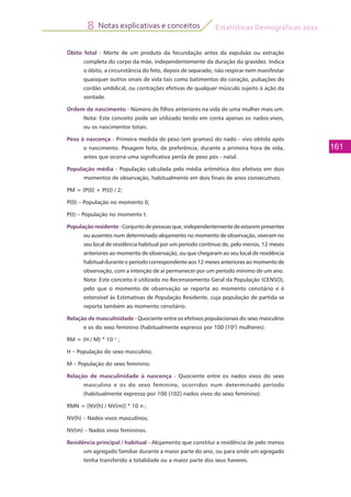 Estatísticas Demográficas 2011
161
Notas explicativas e conceitos8
Óbito fetal - Morte de um produto da fecundação antes da expulsão ou extração
completa do corpo da mãe, independentemente da duração da gravidez. Indica
o óbito, a circunstância do feto, depois de separado, não respirar nem manifestar
quaisquer outros sinais de vida tais como batimentos do coração, pulsações do
cordão umbilical, ou contrações efetivas de qualquer músculo sujeito à ação da
vontade.
Ordem de nascimento - Número de filhos anteriores na vida de uma mulher mais um.
Nota: Este conceito pode ser utilizado tendo em conta apenas os nados-vivos,
ou os nascimentos totais.
Peso à nascença - Primeira medida de peso (em gramas) do nado - vivo obtida após
o nascimento. Pesagem feita, de preferência, durante a primeira hora de vida,
antes que ocorra uma significativa perda de peso pós - natal.
População média - População calculada pela média aritmética dos efetivos em dois
momentos de observação, habitualmente em dois finais de anos consecutivos.
PM = (P(0) + P(t)) / 2;
P(0) – População no momento 0;
P(t) – População no momento t.
População residente-Conjuntode pessoasque,independentemente de estarempresentes
ou ausentes num determinado alojamento no momento de observação, viveram no
seu local de residência habitual por um período contínuo de, pelo menos, 12 meses
anteriores ao momento de observação, ou que chegaram ao seu local de residência
habitual durante o período correspondente aos 12 meses anteriores ao momento de
observação, com a intenção de aí permanecer por um período mínimo de um ano.
Nota: Este conceito é utilizado no Recenseamento Geral da População (CENSO),
pelo que o momento de observação se reporta ao momento censitário e é
extensível às Estimativas de População Residente, cuja população de partida se
reporta também ao momento censitário.
Relação de masculinidade - Quociente entre os efetivos populacionais do sexo masculino
e os do sexo feminino (habitualmente expresso por 100 (102
) mulheres).
RM = (H / M) * 10 n
;
H – População do sexo masculino;
M – População do sexo feminino.
Relação de masculinidade à nascença - Quociente entre os nados vivos do sexo
masculino e os do sexo feminino, ocorridos num determinado período
(habitualmente expresso por 100 (102) nados vivos do sexo feminino).
RMN = [NV(h) / NV(m)] * 10 n ;
NV(h) – Nados vivos masculinos;
NV(m) – Nados vivos femininos.
Residência principal / habitual - Alojamento que constitui a residência de pelo menos
um agregado familiar durante a maior parte do ano, ou para onde um agregado
tenha transferido a totalidade ou a maior parte dos seus haveres.
 