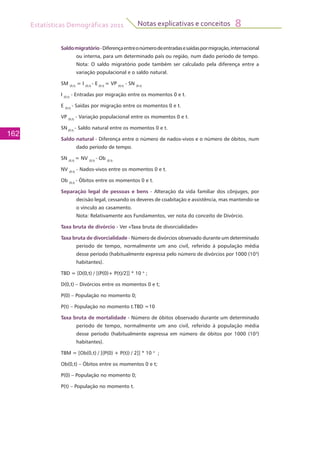 Estatísticas Demográficas 2011
162
Notas explicativas e conceitos 8
Saldomigratório-Diferençaentreonúmerodeentradasesaídaspormigração,internacional
ou interna, para um determinado país ou região, num dado período de tempo.
Nota: O saldo migratório pode também ser calculado pela diferença entre a
variação populacional e o saldo natural.
SM (0,t)
= I (0,t)
- E (0,t)
= VP (0,t)
- SN (0,t)
I (0,t)
- Entradas por migração entre os momentos 0 e t.
E (0,t)
- Saídas por migração entre os momentos 0 e t.
VP (0,t)
- Variação populacional entre os momentos 0 e t.
SN (0,t)
- Saldo natural entre os momentos 0 e t.
Saldo natural - Diferença entre o número de nados-vivos e o número de óbitos, num
dado período de tempo.
SN (0,t)
= NV (0,t)
- Ob (0,t)
NV (0,t)
- Nados-vivos entre os momentos 0 e t.
Ob (0,t)
- Óbitos entre os momentos 0 e t.
Separação legal de pessoas e bens - Alteração da vida familiar dos cônjuges, por
decisão legal, cessando os deveres de coabitação e assistência, mas mantendo-se
o vínculo ao casamento.
	 Nota: Relativamente aos Fundamentos, ver nota do conceito de Divórcio.
Taxa bruta de divórcio - Ver «Taxa bruta de divorcialidade»
Taxa bruta de divorcialidade - Número de divórcios observado durante um determinado
período de tempo, normalmente um ano civil, referido à população média
desse período (habitualmente expressa pelo número de divórcios por 1000 (103
)
habitantes).
TBD = [D(0,t) / [(P(0)+ P(t)/2]] * 10 n
;
D(0,t) – Divórcios entre os momentos 0 e t;
P(0) – População no momento 0;
P(t) – População no momento t.TBD =10
Taxa bruta de mortalidade - Número de óbitos observado durante um determinado
período de tempo, normalmente um ano civil, referido à população média
desse período (habitualmente expressa em número de óbitos por 1000 (103
)
habitantes).
TBM = [Ob(0,t) / [(P(0) + P(t)) / 2]] * 10 n
;
Ob(0,t) – Óbitos entre os momentos 0 e t;
P(0) – População no momento 0;
P(t) – População no momento t.
 