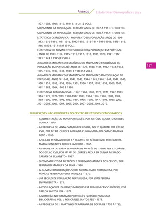 Estatísticas Demográficas 2011
171
Anexos
1907, 1908, 1909, 1910, 1911 E 1912 (12 VOL.).
MOVIMENTO DA POPULAÇÃO - RESUMO: ANOS DE 1907 A 1911 (1 FOLHETO).
MOVIMENTO DA POPULAÇÃO - RESUMO: ANOS DE 1908 A 1912 (1 FOLHETO).
ESTATÍSTICA DEMOGRAFICA - MOVIMENTO DA POPULAÇÃ0: ANOS DE 1909-
1913, 1910-1914, 1911-1915, 1912-1916, 1913-1917, 1914-1918, 1915-1919,
1916-1920 E 1917-1921 (9 VOL.).
ESTATÍSTICA DO MOVIMENTO FISIOLÓGICO DA POPULAÇÃO EM PORTUGAL:
- ANOS DE 1913, 1914, 1915, 1916, 1917, 1918, 1919, 1920, 1921, 1922,
1923, 1924 E 1925 (13 VOL.).
ANUÁRIO DEMOGRAFICO (ESTATÍSTICA DO MOVIMENTO FISIOLÓGICO DA
POPULAÇÃO EM PORTUGAL): ANOS DE 1929, 1930, 1931, 1932, 1933, 1934,
1935, 1936, 1937, 1938, 1939, E 1940 (12 VOL.).
ANUÁRIO DEMOGRAFICO (ESTATÍSTICA DO MOVIMENTO DA POPULAÇÃO DE
PORTUGAL): ANOS DE 1941, 1942, 1943, 1944, 1945, 1946, 1947, 1948, 1949,
1950, 1951, 1952, 1953, 1954, 1955, 1956, 1957, 1958, 1959, 1960, 1961,
1962, 1963, 1964, 1965 E 1966.
ESTATÍSTICAS DEMOGRÁFICAS: - 1967, 1968, 1969, 1970, 1971, 1972, 1973,
1974, 1975, 1976-1979, 1980-1982, 1983, 1984, 1985, 1986, 1987, 1988,
1989, 1990, 1991, 1992, 1993, 1994, 1995, 1996, 1997, 1998, 1999, 2000,
2001, 2002, 2003, 2004, 2005, 2006, 2007, 2008, 2009, 2010.
PUBLICAÇÕES NÃO PERIÓDICAS DO CENTRO DE ESTUDOS DEMOGRÁFICOS
-	 A ALIMENTAÇÃO DO POVO PORTUGUÊS, POR ANTÓNIO AUGUSTO MENDES
CORREA - 1951.
-	 A FREGUESIA DE SANTA CATARINA DE LISBOA, NO 1.º QUARTEL DO SÉCULO
XVIII, POR Mª DE LOURDES AKOLA DA CUNHA MEIRA DO CARMO DA SILVA
NETO - 1959.
-	 A VILA DE PENAMACOR NO 1.º QUARTEL DO SÉCULO XVIII, POR CARLOTA
MARIA GONÇALVES BORGES LANDEIRO - 1965.
-	 A FREGUESIA DE NOSSA SENHORA DAS MERCÊS DE LISBOA, NO 1.º QUARTEL
DO SÉCULO XVIII, POR Mª Mª DE LOURDES AKOLA DA CUNHA MEIRA DO
CARMO DA SILVA NETO - 1967.
-	 O POVOAMENTO DA METRÓPOLE OBSERVADO ATRAVÉS DOS CENSOS, POR
FERNANDO MARQUES DA SILVA - 1970.
-	 ALGUMAS CONSIDERAÇÕES SOBRE MORTALIDADE PORTUGUESA, POR
MANUEL PEREIRA OLIVEIRA MARQUES - 1970.
-	 UM SÉCULO DE POPULAÇÃO PORTUGUESA, POR JOÃO PEREIRA
ENVANGELISTA - 1971.
-	 A POPULAÇÃO DE LOURENÇO MARQUES EM 1894 (UM CENSO INÉDITO), POR
CARLOS SANTOS REIS - 1973.
-	 A NUTRIÇÃO NO ULTRAMAR PORTUGUÊS (SUBSÍDIO PARA UMA
BIBLIOGRAFIA), VOL. I, POR CARLOS SANTOS REIS - 1973.
-	 A FREGUESIA DE S. MARTINHO DE ARRIFANA DE SOUSA DE 1730 A 1759,
 