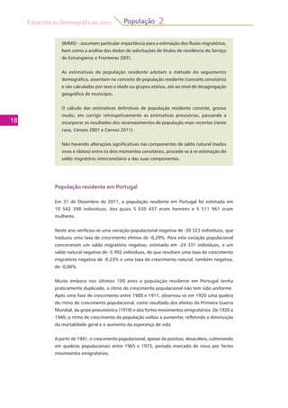 Estatísticas Demográficas 2011
18
População 2
(IMMS) – assumem particular importância para a estimação dos fluxos migratórios,
bem como a análise dos dados de solicitações de títulos de residência do Serviço
de Estrangeiros e Fronteiras (SEF).
As estimativas de população residente adotam o método do seguimento
demográfico, assentam no conceito de população residente (conceito censitário)
e são calculadas por sexo e idade ou grupos etários, até ao nível de desagregação
geográfica de município.
O cálculo das estimativas definitivas de população residente consiste, grosso
modo, em corrigir retrospetivamente as estimativas provisórias, passando a
incorporar os resultados dos recenseamentos de população mais recentes (neste
caso, Censos 2001 e Censos 2011).
Não havendo alterações significativas nas componentes de saldo natural (nados
vivos e óbitos) entre os dois momentos censitários, procede-se à re-estimação do
saldo migratório intercensitário e das suas componentes.
População residente em Portugal
Em 31 de Dezembro de 2011, a população residente em Portugal foi estimada em
10 542 398 indivíduos, dos quais 5 030 437 eram homens e 5 511 961 eram
mulheres.
Neste ano verificou-se uma variação populacional negativa de -30 323 indivíduos, que
traduziu uma taxa de crescimento efetivo de -0,29%. Para esta variação populacional
concorreram um saldo migratório negativo, estimado em -24 331 indivíduos, e um
saldo natural negativo de -5 992 indivíduos, de que resultam uma taxa de crescimento
migratório negativa de -0,23% e uma taxa de crescimento natural, também negativa,
de -0,06%.
Muito embora nos últimos 100 anos a população residente em Portugal tenha
praticamente duplicado, o ritmo de crescimento populacional não tem sido uniforme.
Após uma fase de crescimento entre 1900 e 1911, observou-se em 1920 uma quebra
do ritmo de crescimento populacional, como resultado dos efeitos da Primeira Guerra
Mundial, da gripe pneumónica (1918) e dos fortes movimentos emigratórios. De 1920 a
1940, o ritmo de crescimento da população voltou a aumentar, refletindo a diminuição
da mortalidade geral e o aumento da esperança de vida.
A partir de 1941, o crescimento populacional, apesar de positivo, desacelera, culminando
em quebras populacionais entre 1965 e 1973, período marcado de novo por fortes
movimentos emigratórios.
 