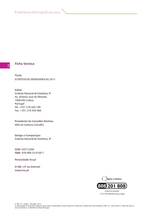 Estatísticas Demográficas 2011
2
Ficha técnica
Título
ESTATÍSTICAS DEMOGRÁFICAS 2011
Editor
Instituto Nacional de Estatística, IP
Av. António José de Almeida
1000-043 Lisboa
Portugal
Tel: +351 218 426 100
Fax: +351 218 454 084
Presidente do Conselho Diretivo
Alda de Caetano Carvalho
Design e Composição
Instituto Nacional de Estatística, IP
ISSN: 0377-2284
ISBN: 978-989-25-0169-7
Periocidade Anual
O INE, I.P. na Internet
www.ine.pt
© INE, I.P., Lisboa - Portugal, 2013
A reprodução de quaisquer páginas desta obra é autorizada, exceto para fins comerciais, desde que mencionando o INE, I.P., como autor, o título da obra, o
ano de edição, e a referência Lisboa-Portugal.
 
