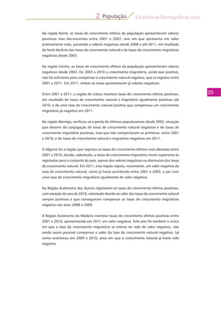 Estatísticas Demográficas 2011
25
População2
Na região Norte, as taxas de crescimento efetivo da população apresentaram valores
positivos mas decrescentes entre 2001 e 2007, ano em que apresenta um valor
praticamente nulo, passando a valores negativos desde 2008 e até 2011, em resultado
do forte declínio das taxas de crescimento natural e de taxas de crescimento migratório
negativas desde 2003.
Na região Centro, as taxas de crescimento efetivo da população apresentaram valores
negativos desde 2003. De 2003 a 2010 o crescimento migratório, ainda que positivo,
não foi suficiente para compensar o crescimento natural negativo, que se registou entre
2001 e 2011. Em 2011, ambas as taxas apresentaram já valores negativos.
Entre 2001 e 2011, a região de Lisboa manteve taxas de crescimento efetivo positivas,
em resultado de taxas de crescimento natural e migratório igualmente positivas até
2010, e de uma taxa de crescimento natural positiva que compensou um crescimento
migratório já negativo em 2011.
Na região Alentejo, verificou-se a perda de efetivos populacionais desde 2002, situação
que decorre da conjugação de taxas de crescimento natural negativas e de taxas de
crescimento migratório positivas, mas que não compensaram as primeiras, entre 2001
e 2010, e de taxas de crescimento natural e migratório negativas em 2011.
O Algarve foi a região que registou as taxas de crescimento efetivo mais elevadas entre
2001 e 2010, devido, sobretudo, a taxas de crescimento migratório muito superiores às
registadas para o conjunto do país, apesar dos valores negativos ou diminutos das taxas
de crescimento natural. Em 2011, esta região regista, novamente, um valor negativo da
taxa de crescimento natural, como já havia acontecido entre 2001 e 2003, a par com
uma taxa de crescimento migratório igualmente de valor negativo.
Na Região Autónoma dos Açores registaram-se taxas de crescimento efetivo positivas,
com exceção do ano de 2010, sobretudo devido ao valor das taxas de crescimento natural
sempre positivas e que conseguiram compensar as taxas de crescimento migratório
negativo nos anos 2008 e 2009.
A Região Autónoma da Madeira manteve taxas de crescimento efetivo positivas entre
2001 e 2010, apresentando em 2011 um valor negativo. Este ano foi também o único
em que a taxa de crescimento migratório se estima ter sido de valor negativo, não
sendo assim possível compensar o valor da taxa de crescimento natural negativa, tal
como aconteceu em 2009 e 2010, anos em que o crescimento natural já havia sido
negativo.
 