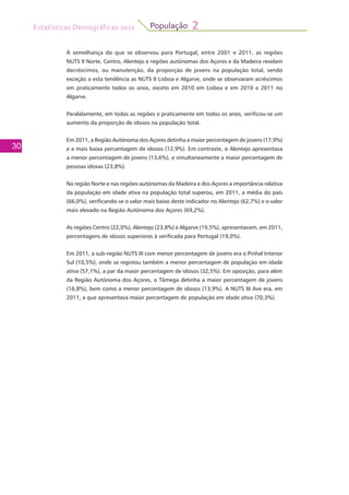 Estatísticas Demográficas 2011
30
População 2
À semelhança do que se observou para Portugal, entre 2001 e 2011, as regiões
NUTS II Norte, Centro, Alentejo e regiões autónomas dos Açores e da Madeira revelam
decréscimos, ou manutenção, da proporção de jovens na população total, sendo
exceção a esta tendência as NUTS II Lisboa e Algarve, onde se observaram acréscimos
em praticamente todos os anos, exceto em 2010 em Lisboa e em 2010 e 2011 no
Algarve.
Paralelamente, em todas as regiões e praticamente em todos os anos, verificou-se um
aumento da proporção de idosos na população total.
Em 2011, a Região Autónoma dos Açores detinha a maior percentagem de jovens (17,9%)
e a mais baixa percentagem de idosos (12,9%). Em contraste, o Alentejo apresentava
a menor percentagem de jovens (13,6%), e simultaneamente a maior percentagem de
pessoas idosas (23,8%).
Na região Norte e nas regiões autónomas da Madeira e dos Açores a importância relativa
da população em idade ativa na população total superou, em 2011, a média do país
(66,0%), verificando-se o valor mais baixo deste indicador no Alentejo (62,7%) e o valor
mais elevado na Região Autónoma dos Açores (69,2%).
As regiões Centro (22,0%), Alentejo (23,8%) e Algarve (19,5%), apresentavam, em 2011,
percentagens de idosos superiores à verificada para Portugal (19,0%).
Em 2011, a sub-região NUTS III com menor percentagem de jovens era o Pinhal Interior
Sul (10,5%), onde se registou também a menor percentagem de população em idade
ativa (57,1%), a par da maior percentagem de idosos (32,5%). Em oposição, para além
da Região Autónoma dos Açores, o Tâmega detinha a maior percentagem de jovens
(16,8%), bem como a menor percentagem de idosos (13,9%). A NUTS III Ave era, em
2011, a que apresentava maior percentagem de população em idade ativa (70,3%).
 