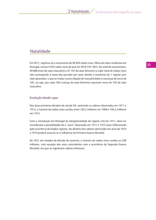 Estatísticas Demográficas 2011
39
Natalidade3
Natalidade
Em 2011, registou-se o nascimento de 96 856 nados vivos, filhos de mães residentes em
Portugal, menos 4 525 nados vivos do que em 2010 (101 381). Do total de nascimentos,
49 688 eram do sexo masculino e 47 167 do sexo feminino (o valor total de nados vivos
não corresponde à soma das parcelas por sexo, devido à existência de 1 registo com
sexo ignorado), o que se traduz numa relação de masculinidade à nascença de cerca de
105, ou seja, por cada 100 crianças do sexo feminino nasceram cerca de 105 do sexo
masculino.
Evolução desde 1900
Nas duas primeiras décadas do século XX, excluindo os valores observados em 1911 e
1912, o número de nados vivos oscilou entre 165,2 milhares em 1900 e 195,2 milhares
em 1915.
Com a introdução em Portugal da obrigatoriedade do registo civil em 1911, deve ser
considerada a possibilidade de o “pico” observado em 1911 e 1912 estar inflacionado
pela ocorrência de duplos registos. Ao declínio dos valores observado nos anos de 1916
a 1919 poderá associar-se a influência da Primeira Guerra Mundial.
De 1921 até meados da década de sessenta, o número de nados vivos rondou os 200
milhares, com exceção dos anos coincidentes com a ocorrência da Segunda Guerra
Mundial, em que se registaram valores inferiores.
 