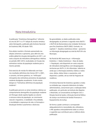 Estatísticas Demográficas 2011
5
Nota Introdutória
A publicação “Estatísticas Demográficas” referente
ao ano de 2011 é a 71ª edição do anuário temático
sobre Demografia, publicado pelo Instituto Nacional
de Estatística (INE, IP) desde 1935.
Esta edição mantém o formato apresentado nas
edições anteriores e apresenta, para além de uma
análise global da situação demográfica em 2011, um
vasto conjunto de indicadores demográficos relativos
ao período 2001-2010, recalculados em função das
estimativas revistas da população residente para o
mesmo período.
Este exercício de revisão foi elaborado com base
nos resultados definitivos dos Censos 2011 e 2001,
e consistiu, de forma genérica, na “retificação”
retrospetiva das estimativas provisórias da população
residente divulgadas anualmente. A série revista
designa-se “Estimativas definitivas de população
residente”.
A publicação percorre as várias temáticas relativas ao
comportamento demográfico da população residente
em Portugal, desde aspetos ligados ao volume
e estrutura etária da população, ao crescimento
natural e migratório, à natalidade e fecundidade,
à mortalidade e esperanças de vida e à formação e
dissolução familiar (casamentos e divórcios).
Na generalidade, os dados publicados estão
desagregados ao primeiro e segundo níveis (NUTS I
e NUTS II) da Nomenclatura das Unidades Territoriais
para fins Estatísticos (NUTS 2002). Contudo, no
capítulo 7 – Quadros estatísticos síntese – apresenta-
se informação desagregada ao nível da NUTS III e de
Município.
No Portal do INE (www.ine.pt > Informação
Estatística > Dados Estatísticos > Base de dados
> População), está disponível um vasto conjunto
de indicadores demográficos com desagregações
territoriais por NUTS I, II, III e Município. Salienta-se
ainda que a informação estatística relativa a nados
vivos, óbitos, óbitos fetais e casamentos, está
disponível, a pedido, até ao nível da freguesia de
residência.
O Instituto Nacional de Estatística agradece a todas
as entidades que, enquanto detentores de dados
administrativos, concorreram para a realização desta
publicação, em particular ao Instituto dos Registos
e Notariado, às Conservatórias do Registo Civil, à
Direção-Geral da Saúde, à Direcção-Geral da Política
da Justiça e ao Instituto de Gestão Financeira e
Equipamentos da Justiça.
De forma a poder continuar a corresponder
adequadamente às necessidades dos utilizadores,
o INE agradece antecipadamente todas as críticas
e sugestões que contribuam para a melhoria desta
publicação.
INE, março de 2013
 