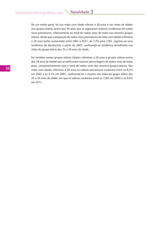 Estatísticas Demográficas 2011
56
Natalidade 3
De um modo geral, foi nas mães com idade inferior a 20 anos e nas mães de idades
nos grupos etários acima dos 34 anos que se registaram maiores incidências de nados
vivos prematuros, relativamente ao total de nados vivos de mães nos mesmos grupos
etários. Ainda que a proporção de nados vivos prematuros de mães com idades inferiores
a 20 anos tenha aumentado entre 2001 e 2011, de 7,2% para 7,8%, registou-se uma
tendência de decréscimo a partir de 2007, verificando-se tendência semelhante nas
mães do grupo etário dos 35 a 39 anos de idade.
Foi também nestes grupos etários (idades inferiores a 20 anos e grupos etários acima
dos 39 anos de idade) que se verificaram maiores percentagens de nados vivos de baixo
peso, comparativamente com o total de nados vivos dos mesmos grupos etários. Nas
mães com idades inferiores a 20 anos os valores percentuais oscilaram entre os 8,2%
em 2002 e os 9,1% em 2001, verificando-se o mesmo nas mães do grupo etário dos
35 a 39 anos de idade, em que os valores oscilaram entre os 7,8% em 2003 e os 9,4%
em 2011.
 