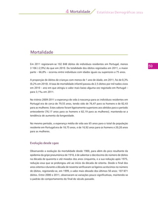 Estatísticas Demográficas 2011
59
Mortalidade4
Mortalidade
Em 2011 registaram-se 102 848 óbitos de indivíduos residentes em Portugal, menos
3 106 (-2,9%) do que em 2010. Da totalidade dos óbitos registados em 2011, a maior
parte – 66,8% – ocorreu entre indivíduos com idades iguais ou superiores a 75 anos.
A proporção de óbitos de crianças com menos de 1 ano de idade, em 2011, foi de 0,3%
(0,2% em 2010). A taxa de mortalidade infantil passou de 2,5 óbitos por mil nados vivos
em 2010 – ano em que atingiu o valor mais baixo alguma vez registado em Portugal –
para 3,1‰ em 2011.
No triénio 2009-2011 a esperança de vida à nascença para os indivíduos residentes em
Portugal era de cerca de 79,55 anos, tendo sido de 76,47 para os homens e de 82,43
para as mulheres. Estes valores foram ligeiramente superiores aos obtidos para o período
antecedente (76,17 anos para os homens e 82,19 para as mulheres), mantendo-se a
tendência de aumento da longevidade.
No mesmo período, a esperança média de vida aos 65 anos para o total da população
residente em Portugal era de 18,75 anos, e de 16,92 anos para os homens e 20,20 anos
para as mulheres.
Evolução desde 1900
Observando a evolução da mortalidade desde 1900, para além do pico resultante da
epidemia da gripe pneumónica de 1918, é de salientar o decréscimo do número de óbitos
na década de quarenta e até meados dos anos cinquenta, e a sua redução após 1975,
redução essa que se prolongou até ao início da década de oitenta. Desde o final dos
anos oitenta e durante a década de noventa verificaram-se ligeiros acréscimos no número
de óbitos, registando-se, em 1999, o valor mais elevado dos últimos 50 anos: 107 871
óbitos. Entre 2000 e 2011, observaram-se variações pouco significativas, mantendo-se
o padrão de comportamento do final do século passado.
 