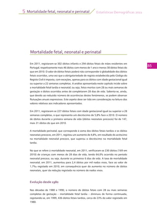 Estatísticas Demográficas 2011
85
Mortalidade fetal, neonatal e perinatal5
Mortalidade fetal, neonatal e perinatal
Em 2011, registaram-se 302 óbitos infantis e 294 óbitos fetais de mães residentes em
Portugal, respetivamente mais 46 óbitos com menos de 1 ano e menos 38 óbitos fetais do
que em 2010. O valor de óbitos fetais poderá não corresponder à globalidade dos óbitos
fetais ocorridos, uma vez que a obrigatoriedade de registo estabelecida pelo Código do
Registo Civil é imposta, com exceções, apenas para os óbitos com idade gestacional igual
ou superior a 22 semanas completas. A análise apresentada neste capítulo incide sobre
a mortalidade fetal tardia e neonatal, ou seja, fetos-mortos com 28 ou mais semanas de
gestação e óbitos ocorridos antes de completarem 28 dias de vida. Salienta-se, ainda,
que devido ao reduzido número de ocorrências destes fenómenos, se podem observar
flutuações anuais expressivas. Este aspeto deve ser tido em consideração na leitura dos
valores relativos aos indicadores apresentados.
Em 2011, registaram-se 227 óbitos fetais com idade gestacional igual ou superior a 28
semanas completas, o que representa um decréscimo de 5,8% face a 2010. O número
de óbitos durante a primeira semana de vida (óbitos neonatais precoces) foi de 147,
mais 31 óbitos do que em 2010.
A mortalidade perinatal, que corresponde à soma dos óbitos fetais tardios e os óbitos
neonatais precoces, em 2011, registou um aumento de 4,8%, em resultado do acréscimo
na mortalidade neonatal precoce, que superou o decréscimo na mortalidade fetal
tardia.
No que se refere à mortalidade neonatal, em 2011, verificaram-se 230 óbitos (169 em
2010) de crianças com menos de 28 dias de vida, tendo 64,0% ocorrido no período
neonatal precoce, ou seja, durante os primeiros 6 dias de vida. A taxa de mortalidade
neonatal, em 2011, aumentou para 2,4 óbitos por mil nados vivos, face ao valor de
1,7‰ registado em 2010, em consequência quer do aumento no número de óbitos
neonatais, quer da redução registada no número de nados vivos.
Evolução desde 1980
Nas décadas de 1980 e 1990, o número de óbitos fetais com 28 ou mais semanas
completas de gestação – mortalidade fetal tardia – diminuiu de forma continuada,
registando-se, em 1999, 436 óbitos fetais tardios, cerca de 23% do valor registado em
1980.
 