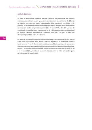 Estatísticas Demográficas 2011
96
Mortalidade fetal, neonatal e perinatal 5
A idade das mães
As taxas de mortalidade neonatais precoces (relativas aos primeiros 6 dias de vida)
mais elevadas verificam-se, em geral, entre as mães mais jovens (menos de 20 anos
de idade) e nas mães com idades mais elevadas (40 e mais anos). Em 2009 e 2010,
contudo, as taxas de mortalidade neonatais precoces mais elevadas verificaram-se entre
as mães com idades compreendidas entre 35 e 39 anos (1,4‰). Em 2011, a taxa de
mortalidade neonatal precoce mais elevada foi de 1,8‰ para as mães com idade igual
ou superior a 40 anos, registando-se a taxa mais baixa, de 1,2‰, para as mães com
idades compreendidas entre 30 e 34 anos.
As taxas de mortalidade neonatais (óbitos de crianças com menos de 28 dias por mil
nados vivos) por idade das mães, devido à reduzida importância da mortalidade neonatal
tardia (entre os 7 e os 27 dias de vida) no total da mortalidade neonatal, não apresentam
alterações de relevo face ao padrão de comportamento da mortalidade neonatal precoce.
Em 2011, a menor taxa de mortalidade neonatal verificou-se para as mães entre os 30
e os 34 anos (2,0‰), registando-se as mais elevadas entre as mães com idades iguais
ou inferiores a 20 anos (3,5‰).
 