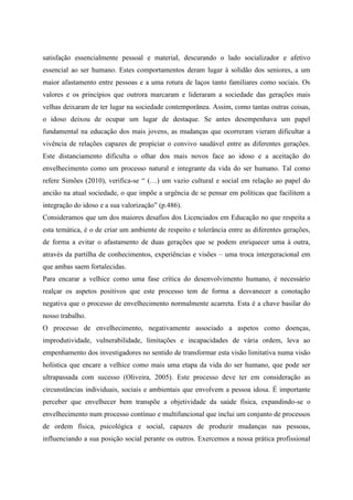 satisfação essencialmente pessoal e material, descurando o lado socializador e afetivo
essencial ao ser humano. Estes comportamentos deram lugar à solidão dos seniores, a um
maior afastamento entre pessoas e a uma rotura de laços tanto familiares como sociais. Os
valores e os princípios que outrora marcaram e lideraram a sociedade das gerações mais
velhas deixaram de ter lugar na sociedade contemporânea. Assim, como tantas outras coisas,
o idoso deixou de ocupar um lugar de destaque. Se antes desempenhava um papel
fundamental na educação dos mais jovens, as mudanças que ocorreram vieram dificultar a
vivência de relações capazes de propiciar o convivo saudável entre as diferentes gerações.
Este distanciamento dificulta o olhar dos mais novos face ao idoso e a aceitação do
envelhecimento como um processo natural e integrante da vida do ser humano. Tal como
refere Simões (2010), verifica-se “ (…) um vazio cultural e social em relação ao papel do
ancião na atual sociedade, o que impõe a urgência de se pensar em políticas que facilitem a
integração do idoso e a sua valorização” (p.486).
Consideramos que um dos maiores desafios dos Licenciados em Educação no que respeita a
esta temática, é o de criar um ambiente de respeito e tolerância entre as diferentes gerações,
de forma a evitar o afastamento de duas gerações que se podem enriquecer uma à outra,
através da partilha de conhecimentos, experiências e visões – uma troca intergeracional em
que ambas saem fortalecidas.
Para encarar a velhice como uma fase crítica do desenvolvimento humano, é necessário
realçar os aspetos positivos que este processo tem de forma a desvanecer a conotação
negativa que o processo de envelhecimento normalmente acarreta. Esta é a chave basilar do
nosso trabalho.
O processo de envelhecimento, negativamente associado a aspetos como doenças,
improdutividade, vulnerabilidade, limitações e incapacidades de vária ordem, leva ao
empenhamento dos investigadores no sentido de transformar esta visão limitativa numa visão
holística que encare a velhice como mais uma etapa da vida do ser humano, que pode ser
ultrapassada com sucesso (Oliveira, 2005). Este processo deve ter em consideração as
circunstâncias individuais, sociais e ambientais que envolvem a pessoa idosa. É importante
perceber que envelhecer bem transpõe a objetividade da saúde física, expandindo-se o
envelhecimento num processo contínuo e multifuncional que inclui um conjunto de processos
de ordem física, psicológica e social, capazes de produzir mudanças nas pessoas,
influenciando a sua posição social perante os outros. Exercemos a nossa prática profissional
 
