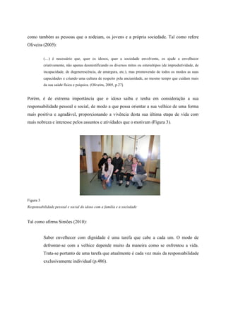 como também as pessoas que o rodeiam, os jovens e a própria sociedade. Tal como refere
Oliveira (2005):
(…) é necessário que, quer os idosos, quer a sociedade envolvente, os ajude a envelhecer
criativamente, não apenas desmistificando os diversos mitos ou estereótipos (de improdutividade, de
incapacidade, de degenerescência, de amargura, etc.), mas promovendo de todos os modos as suas
capacidades e criando uma cultura de respeito pela ancianidade, ao mesmo tempo que cuidam mais
da sua saúde física e psíquica. (Oliveira, 2005, p.27)
Porém, é de extrema importância que o idoso saiba e tenha em consideração a sua
responsabilidade pessoal e social, de modo a que possa orientar a sua velhice de uma forma
mais positiva e agradável, proporcionando a vivência desta sua última etapa de vida com
mais nobreza e interesse pelos assuntos e atividades que o motivam (Figura 3).
Figura 3
Responsabilidade pessoal e social do idoso com a família e a sociedade
Tal como afirma Simões (2010):
Saber envelhecer com dignidade é uma tarefa que cabe a cada um. O modo de
defrontar-se com a velhice depende muito da maneira como se enfrentou a vida.
Trata-se portanto de uma tarefa que atualmente é cada vez mais da responsabilidade
exclusivamente individual (p.486).
 