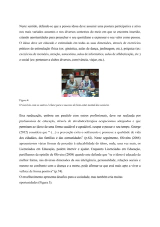 Neste sentido, defende-se que a pessoa idosa deve assumir uma postura participativa e ativa
nos mais variados assuntos e nos diversos contextos do meio em que se encontra inserido,
criando oportunidades para preencher o seu quotidiano e expressar o seu valor como pessoa.
O idoso deve ser educado e estimulado em todas as suas dimensões, através de exercícios
práticos de estimulação física (ex: ginástica, aulas de dança, jardinagem, etc.), psíquica (ex:
exercícios de memória, atenção, autoestima, aulas de informática, aulas de alfabetização, etc.)
e social (ex: pertencer a clubes diversos, convivência, viajar, etc.).
Figura 4
O convívio com os outros é chave para o sucesso do bem-estar mental dos seniores
Esta reeducação, embora em paralelo com outros profissionais, deve ser realizada por
profissionais de educação, através de atividades/terapias ocupacionais adequadas e que
permitam ao idoso de uma forma saudável e agradável, ocupar e passar o seu tempo. George
(2012) considera que “ (…) a prevenção evita o sofrimento e promove a qualidade de vida
dos cidadãos, das famílias e das comunidades” (p.62). Neste seguimento, Oliveira (2008)
apresenta-nos várias formas de proceder à educabilidade do idoso, onde, uma vez mais, os
Licenciados em Educação, podem intervir e ajudar. Enquanto Licenciadas em Educação,
partilhamos da opinião de Oliveira (2008) quando este defende que “se o idoso é educado da
melhor forma, nas diversas dimensões da sua inteligência, personalidade, relações sociais e
mesmo no confronto com a doença e a morte, pode afirmar-se que está mais apto a viver a
velhice de forma positiva” (p.74).
O envelhecimento apresenta desafios para a sociedade, mas também cria muitas
oportunidades (Figura 5).
 