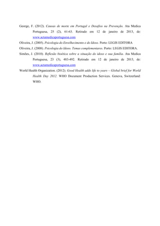 George, F. (2012). Causas de morte em Portugal e Desafios na Prevenção. Ata Medica
Portuguesa, 25 (2), 61-63. Retirado em 12 de janeiro de 2013, de:
www.actamedicaportuguesa.com
Oliveira, J. (2005). Psicologia do Envelhecimento e do Idoso. Porto: LEGIS EDITORA
Oliveira, J. (2008). Psicologia do Idoso. Temas complementares. Porto: LEGIS EDITORA.
Simões, J. (2010). Reflexão bioética sobre a situação do idoso e sua família. Ata Medica
Portuguesa, 23 (3), 483-492. Retirado em 12 de janeiro de 2013, de:
www.actamedicaportuguesa.com
World Health Organization. (2012). Good Health adds life to years – Global brief for World
Health Day 2012. WHO Document Production Services. Geneva, Switzerland:
WHO.
 