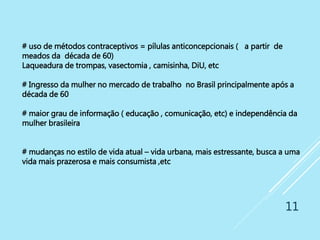 11
# uso de métodos contraceptivos = pílulas anticoncepcionais ( a partir de
meados da década de 60)
Laqueadura de trompas, vasectomia , camisinha, DiU, etc
# Ingresso da mulher no mercado de trabalho no Brasil principalmente após a
década de 60
# maior grau de informação ( educação , comunicação, etc) e independência da
mulher brasileira
# mudanças no estilo de vida atual – vida urbana, mais estressante, busca a uma
vida mais prazerosa e mais consumista ,etc
 