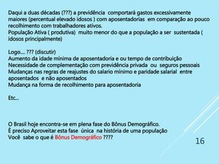 16
Daqui a duas décadas (???) a previdência comportará gastos excessivamente
maiores (percentual elevado idosos ) com aposentadorias em comparação ao pouco
recolhimento com trabalhadores ativos.
População Ativa ( produtiva) muito menor do que a população a ser sustentada (
idosos principalmente)
Logo.... ??? (discutir)
Aumento da idade mínima de aposentadoria e ou tempo de contribuição
Necessidade de complementação com previdência privada ou seguros pessoais
Mudanças nas regras de reajustes do salario mínimo e paridade salarial entre
aposentados e não aposentados
Mudança na forma de recolhimento para aposentadoria
Etc...
O Brasil hoje encontra-se em plena fase do Bônus Demográfico.
È preciso Aproveitar esta fase única na história de uma população
Você sabe o que é Bônus Demográfico ????
 