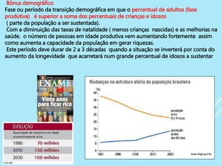 17
Bônus demográfico
Fase ou período da transição demográfica em que o percentual de adultos (fase
produtiva) é superior a soma dos percentuais de crianças e idosos
( parte da população a ser sustentada).
Com a diminuição das taxas de natalidade ( menos crianças nascidas) e as melhorias na
saúde, o número de pessoas em idade produtiva vem aumentando fortemente assim
como aumenta a capacidade da população em gerar riquezas.
Este período deve durar de 2 a 3 décadas quando a situação se inverterá por conta do
aumento da longevidade que acarretará num grande percentual de idosos a sustentar .
 