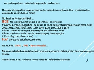 3
O estudo demográfico exige sempre dados estatísticos confiáveis (Dar credibilidade e
veracidade as conclusões feitas)
No Brasil as fontes confiáveis ....
IBGE- faz a coleta, a tabulação e as análises decorrentes
# Grande Censo demográfico– de 10 em 10 anos (sempre terminado em ano zero) 2010,
2000, 1991, 1980, 1970, 1960, 1950, 1940, 1920, 1900,1890 e 1872
# Pnad – todos os anos por amostragem em diferentes locais
# Pnad contínuo- mede taxa de desemprego ( desocupação)
# Censo Agropecuário ( anual) ......
FGV apresenta estudos econômicos
No mundo : O.N.U / FMI / Banco Mundial ....
Mesmo um trabalho estatístico sério apresenta pequenas falhas porém dentro da margem
de erro.
Obs:Não use o seu universo como verdade ( referência) estatística
Ao iniciar qualquer estudo de população lembre-se....
 