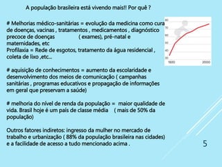 5
# Melhorias médico-sanitárias = evolução da medicina como cura
de doenças, vacinas , tratamentos , medicamentos , diagnóstico
precoce de doenças ( exames), pré-natal e
maternidades, etc
Profilaxia = Rede de esgotos, tratamento da água residencial ,
coleta de lixo ,etc...
# aquisição de conhecimentos = aumento da escolaridade e
desenvolvimento dos meios de comunicação ( campanhas
sanitárias , programas educativos e propagação de informações
em geral que preservam a saúde)
# melhoria do nível de renda da população = maior qualidade de
vida. Brasil hoje é um país de classe média ( mais de 50% da
população)
Outros fatores indiretos: ingresso da mulher no mercado de
trabalho e urbanização ( 88% da população brasileira nas cidades)
e a facilidade de acesso a tudo mencionado acima .
A população brasileira está vivendo mais!! Por quê ?
 