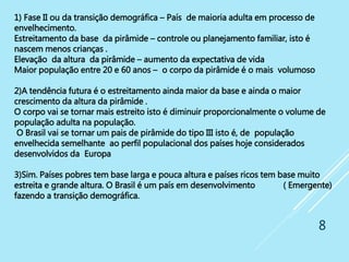 8
1) Fase II ou da transição demográfica – País de maioria adulta em processo de
envelhecimento.
Estreitamento da base da pirâmide – controle ou planejamento familiar, isto é
nascem menos crianças .
Elevação da altura da pirâmide – aumento da expectativa de vida
Maior população entre 20 e 60 anos – o corpo da pirâmide é o mais volumoso
2)A tendência futura é o estreitamento ainda maior da base e ainda o maior
crescimento da altura da pirâmide .
O corpo vai se tornar mais estreito isto é diminuir proporcionalmente o volume de
população adulta na população.
O Brasil vai se tornar um pais de pirâmide do tipo III isto é, de população
envelhecida semelhante ao perfil populacional dos países hoje considerados
desenvolvidos da Europa
3)Sim. Países pobres tem base larga e pouca altura e países ricos tem base muito
estreita e grande altura. O Brasil é um país em desenvolvimento ( Emergente)
fazendo a transição demográfica.
 