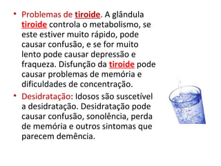 • Problemas de tiroide. A glândula
tiroide controla o metabolismo, se
este estiver muito rápido, pode
causar confusão, e se for muito
lento pode causar depressão e
fraqueza. Disfunção da tiroide pode
causar problemas de memória e
dificuldades de concentração.
• Desidratação: Idosos são suscetível
a desidratação. Desidratação pode
causar confusão, sonolência, perda
de memória e outros sintomas que
parecem demência.
 