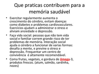 Que praticas contribuem para a
memória saudável
• Exercitar regularmente aumenta o
crescimento do cérebro, evitam doenças
como diabetes e problemas cardiovasculares.
Exercícios ajudam a administrar o stress e
aliviam ansiedade e depressão.
• Faça vida social: pessoas que não tem vida
social e familiar correm grande risco de ter
problemas de memória. Interação social
ajuda o cérebro a funcionar de varias formas:
desafia a mente, e previne o stress e
depressão. Frequentar um centro de
convivência é altamente recomendável.
• Coma frutas, vegetais, e gordura de ômega-3,
produtos frescos. (atum, salmão, sardinha,
nozes)
 
