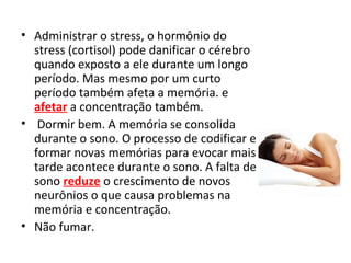• Administrar o stress, o hormônio do
stress (cortisol) pode danificar o cérebro
quando exposto a ele durante um longo
período. Mas mesmo por um curto
período também afeta a memória. e
afetar a concentração também.
• Dormir bem. A memória se consolida
durante o sono. O processo de codificar e
formar novas memórias para evocar mais
tarde acontece durante o sono. A falta de
sono reduze o crescimento de novos
neurônios o que causa problemas na
memória e concentração.
• Não fumar.
 