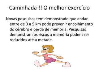 Caminhada !! O melhor exercício
Novas pesquisas tem demonstrado que andar
entre de 3 a 5 km pode prevenir encolhimento
do cérebro e perda de memória. Pesquisas
demonstram os riscos a memória podem ser
reduzidos até a metade.
 
