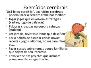 Exercícios cerebrais
“Usá-lo ou perdê-lo”, exercícios cerebrais
podem fazer o cérebro trabalhar melhor:
• Jogar jogos que envolvem estratégias
(xadrez, jogo de palavras)
• Palavras cruzadas ou quebra cabeças
(sudoku)
• Ler jornais, revistas e livros que desafiem.
• Ter o hábito de estudar coisas novas:
receitas, jogos, idiomas, novos caminhos,
etc..
• Fazer cursos sobre temas pouco familiares
que sejam de seu interesse.
• Envolver-se em projetos que incluam
planejamento e organização.
 