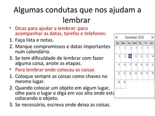 Algumas condutas que nos ajudam a
lembrar
• Dicas para ajudar a lembrar: para
acompanhar as datas, tarefas e telefones:
1. Faça lista e notas.
2. Marque compromissos e datas importantes
num calendário.
3. Se tem dificuldade de lembrar com fazer
alguma coisa, anote as etapas.
• Para lembrar onde colocou as coisas
1. Coloque sempre as coisas como chaves no
mesmo lugar.
2. Quando colocar um objeto em algum lugar,
olhe para o lugar e diga em voz alta onde esta
colocando o objeto.
3. Se necessário, escreva onde deixa as coisas.
 