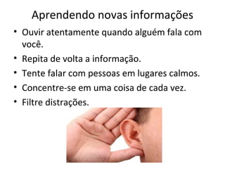 Aprendendo novas informações
• Ouvir atentamente quando alguém fala com
você.
• Repita de volta a informação.
• Tente falar com pessoas em lugares calmos.
• Concentre-se em uma coisa de cada vez.
• Filtre distrações.
 